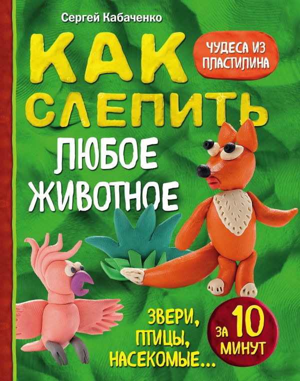 Кабаченко Сергей. Как слепить из пластилина любое животное за 10 минут. Звери, птицы, насекомые...